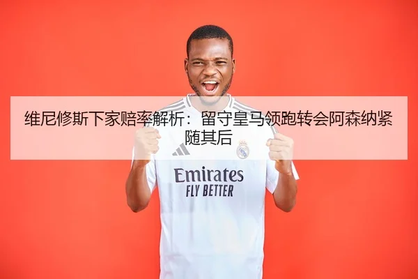 维尼修斯下家赔率解析：留守皇马领跑转会阿森纳紧随其后